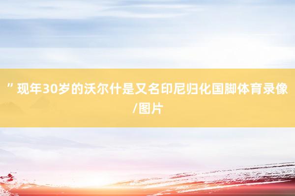 ”现年30岁的沃尔什是又名印尼归化国脚体育录像/图片