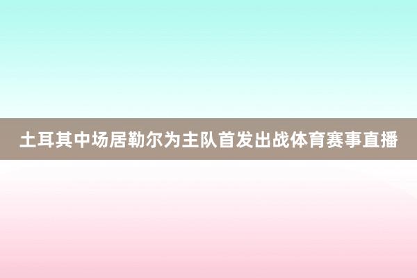 土耳其中场居勒尔为主队首发出战体育赛事直播