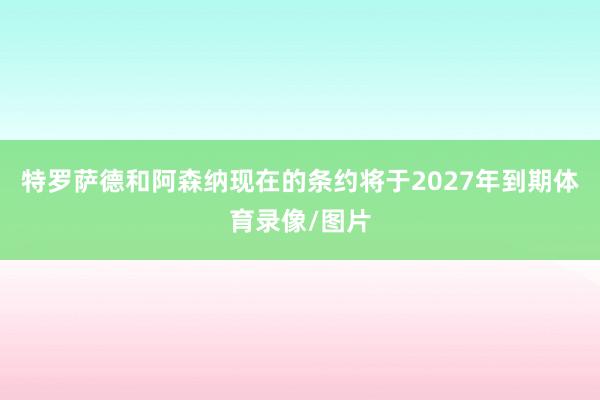 特罗萨德和阿森纳现在的条约将于2027年到期体育录像/图片