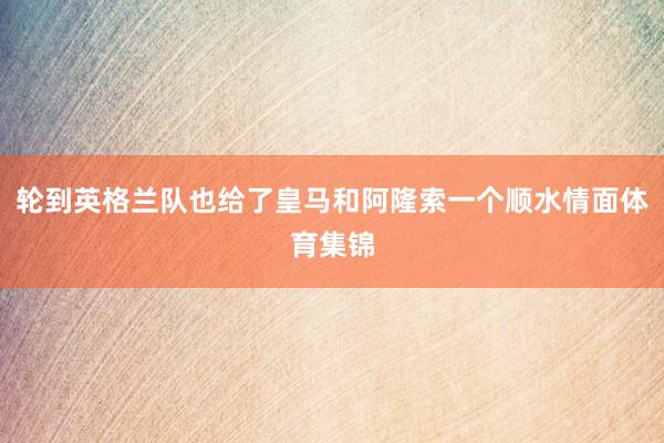 轮到英格兰队也给了皇马和阿隆索一个顺水情面体育集锦