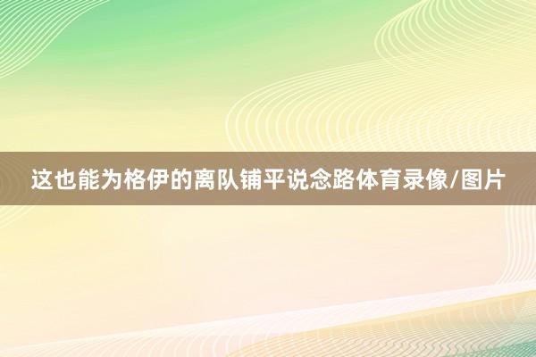 这也能为格伊的离队铺平说念路体育录像/图片