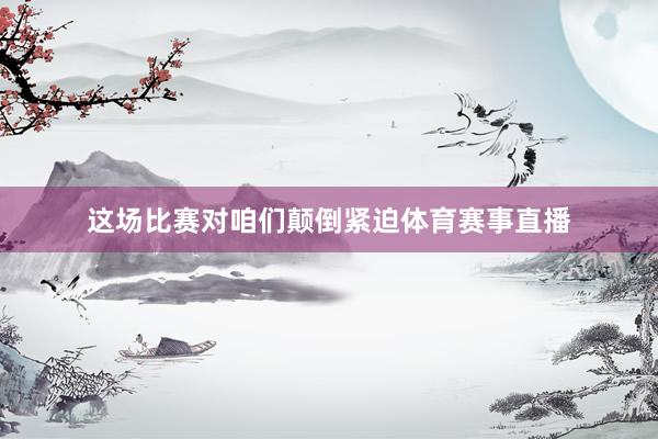 这场比赛对咱们颠倒紧迫体育赛事直播