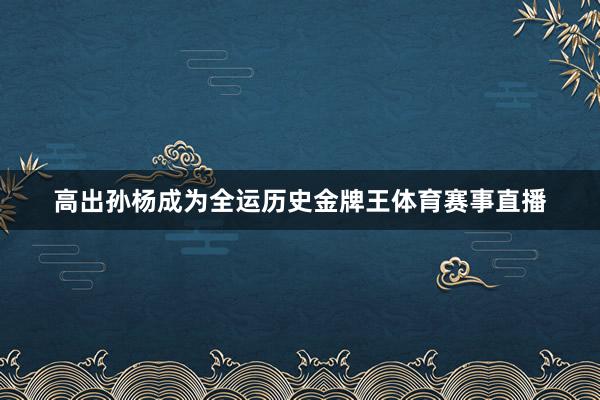 高出孙杨成为全运历史金牌王体育赛事直播