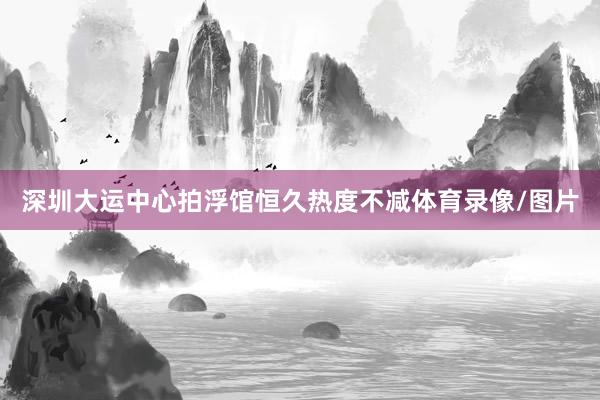 深圳大运中心拍浮馆恒久热度不减体育录像/图片