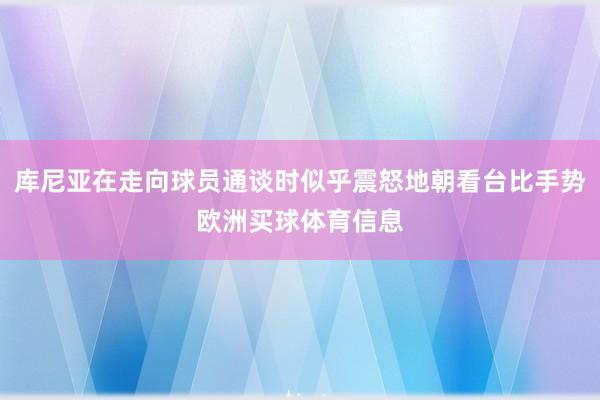 库尼亚在走向球员通谈时似乎震怒地朝看台比手势欧洲买球体育信息