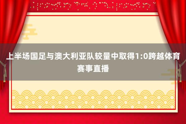 上半场国足与澳大利亚队较量中取得1:0跨越体育赛事直播