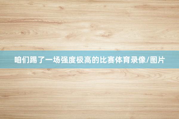 咱们踢了一场强度极高的比赛体育录像/图片