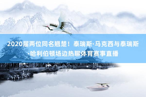 2020届两位同名翘楚！泰瑞斯·马克西与泰瑞斯·哈利伯顿场边热聊体育赛事直播