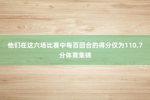 他们在这六场比赛中每百回合的得分仅为110.7分体育集锦