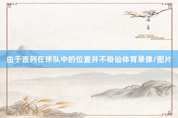 由于吉列在球队中的位置并不褂讪体育录像/图片