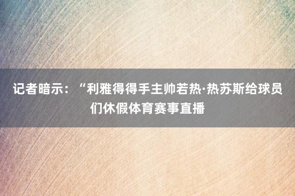 记者暗示：“利雅得得手主帅若热·热苏斯给球员们休假体育赛事直播