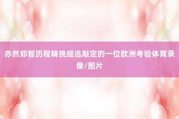 亦然郑智历程精挑细选敲定的一位欧洲考验体育录像/图片