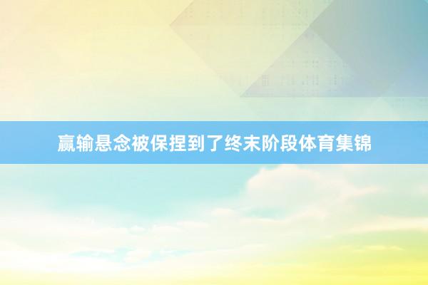 赢输悬念被保捏到了终末阶段体育集锦