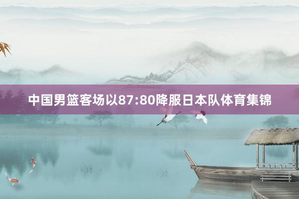 中国男篮客场以87:80降服日本队体育集锦