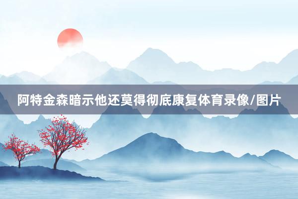 阿特金森暗示他还莫得彻底康复体育录像/图片