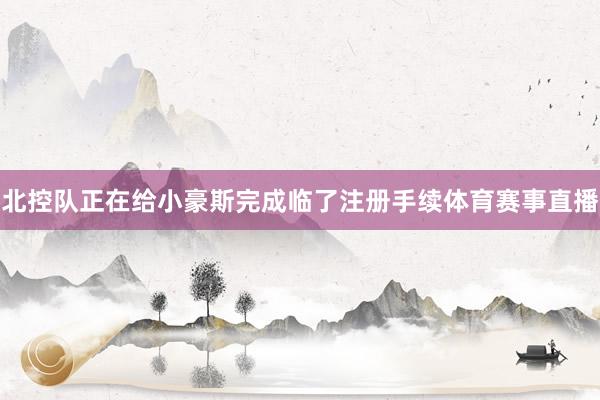 北控队正在给小豪斯完成临了注册手续体育赛事直播