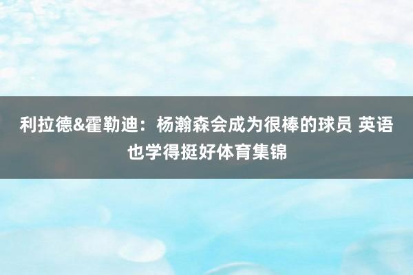 利拉德&霍勒迪：杨瀚森会成为很棒的球员 英语也学得挺好体育集锦