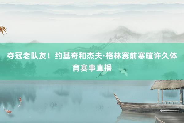 夺冠老队友！约基奇和杰夫·格林赛前寒暄许久体育赛事直播