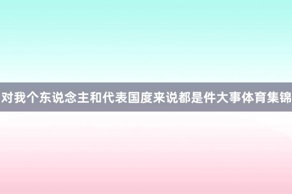 对我个东说念主和代表国度来说都是件大事体育集锦