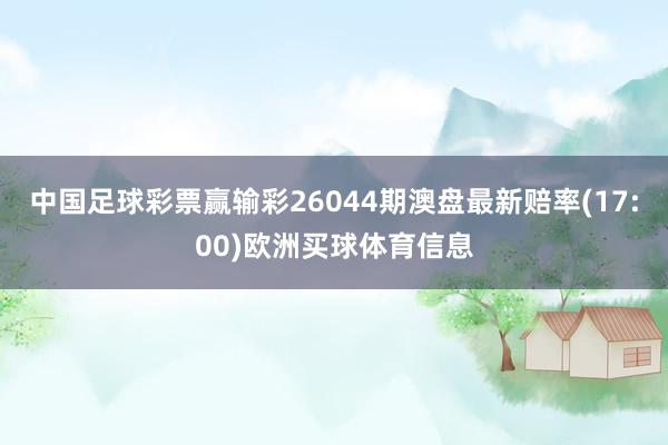 中国足球彩票赢输彩26044期澳盘最新赔率(17:00)欧洲买球体育信息