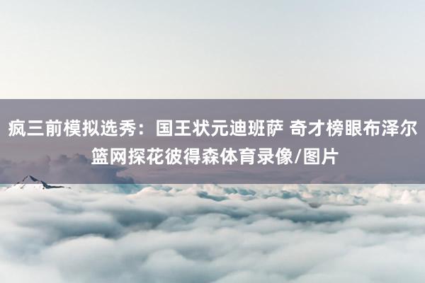 疯三前模拟选秀:国王状元迪班萨 奇才榜眼布泽尔 篮网探花彼得森体育录像/图片