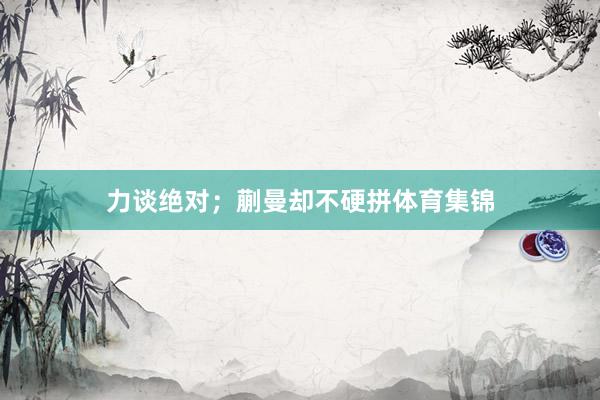 力谈绝对；蒯曼却不硬拼体育集锦
