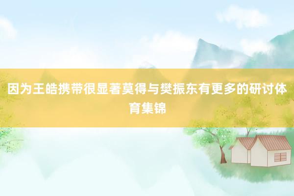 因为王皓携带很显著莫得与樊振东有更多的研讨体育集锦