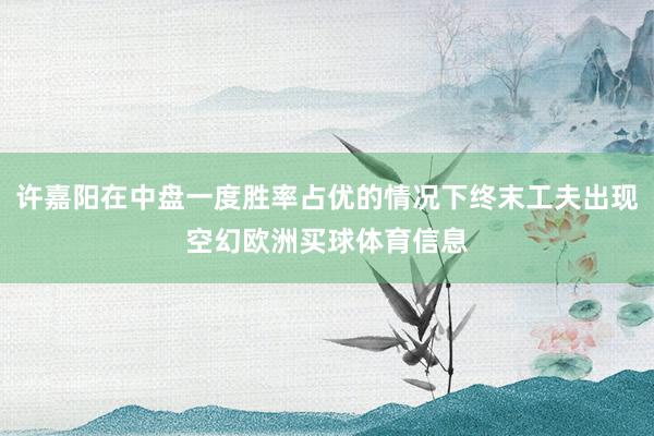许嘉阳在中盘一度胜率占优的情况下终末工夫出现空幻欧洲买球体育信息