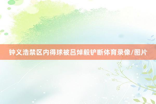 钟义浩禁区内得球被吕焯毅铲断体育录像/图片