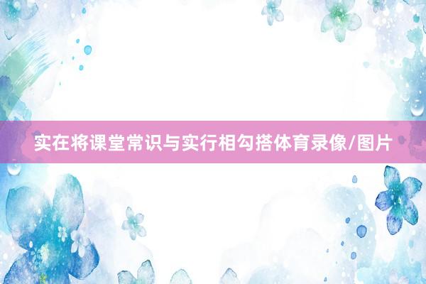 实在将课堂常识与实行相勾搭体育录像/图片