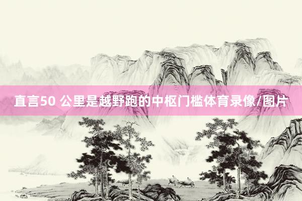 直言50 公里是越野跑的中枢门槛体育录像/图片
