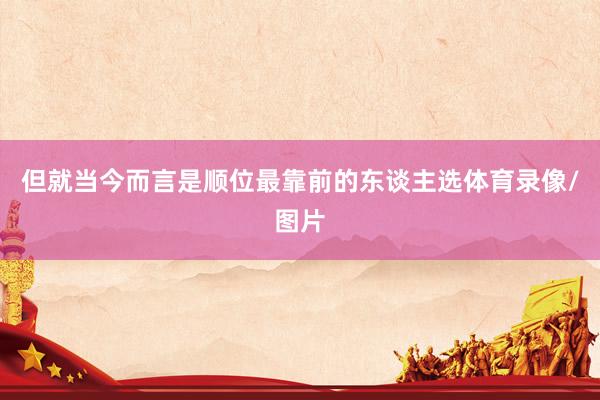 但就当今而言是顺位最靠前的东谈主选体育录像/图片