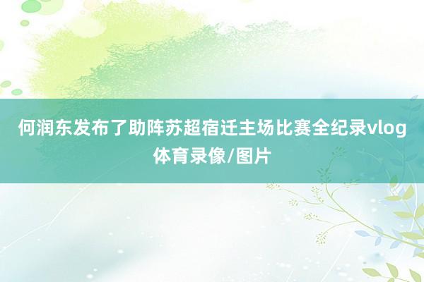 何润东发布了助阵苏超宿迁主场比赛全纪录vlog体育录像/图片