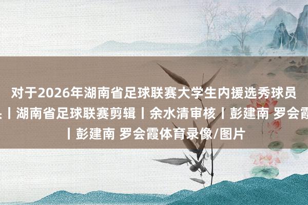 对于2026年湖南省足球联赛大学生内援选秀球员名单的公示开头丨湖南省足球联赛剪辑丨余水清审核丨彭建南 罗会霞体育录像/图片