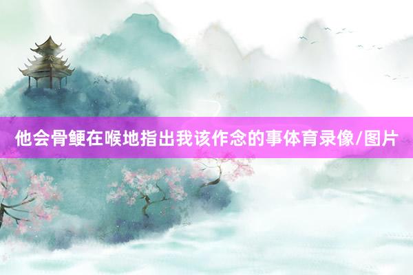 他会骨鲠在喉地指出我该作念的事体育录像/图片