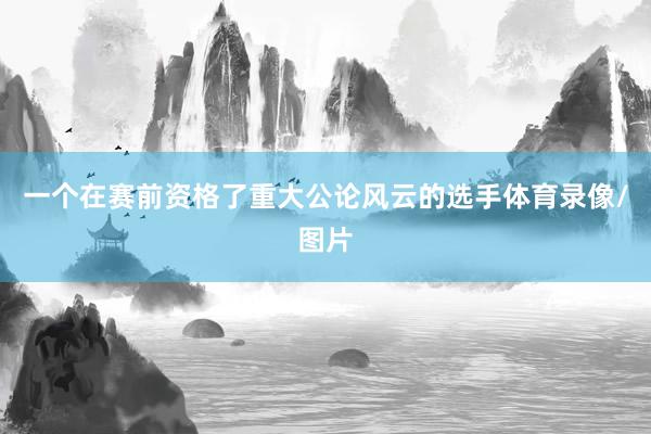 一个在赛前资格了重大公论风云的选手体育录像/图片