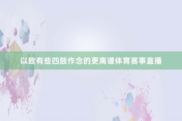 以致有些四肢作念的更离谱体育赛事直播