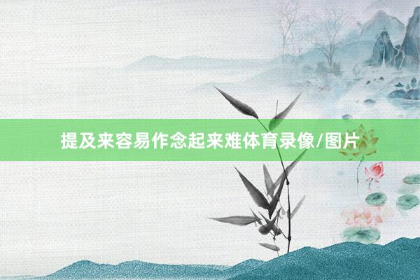 提及来容易作念起来难体育录像/图片