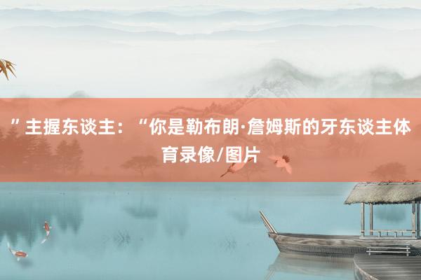 ”主握东谈主:“你是勒布朗·詹姆斯的牙东谈主体育录像/图片