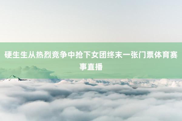 硬生生从热烈竞争中抢下女团终末一张门票体育赛事直播