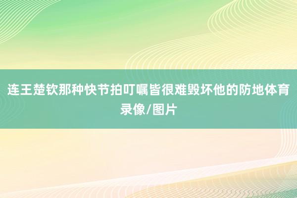 连王楚钦那种快节拍叮嘱皆很难毁坏他的防地体育录像/图片