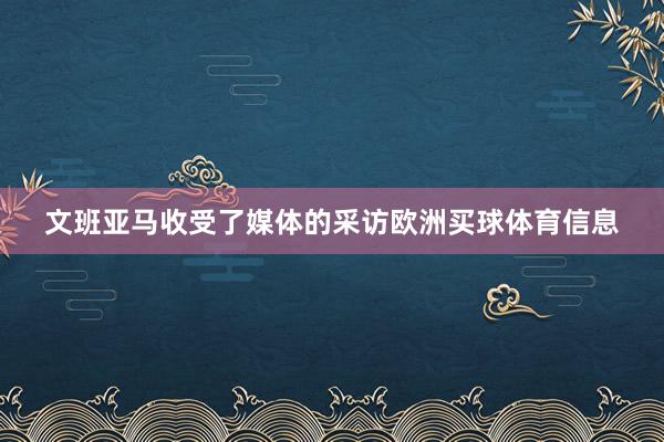文班亚马收受了媒体的采访欧洲买球体育信息