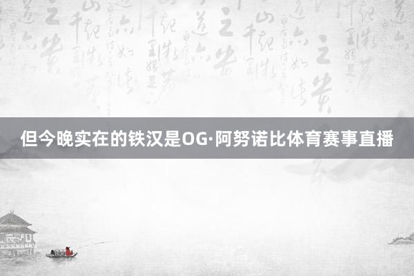 但今晚实在的铁汉是OG·阿努诺比体育赛事直播
