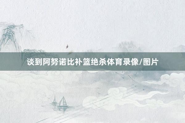 谈到阿努诺比补篮绝杀体育录像/图片