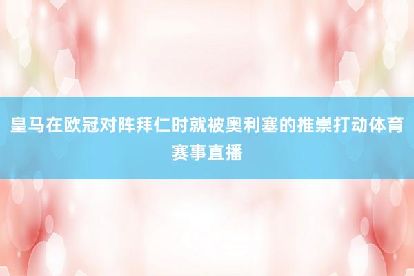 皇马在欧冠对阵拜仁时就被奥利塞的推崇打动体育赛事直播