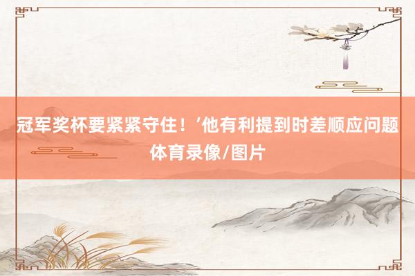 冠军奖杯要紧紧守住！’他有利提到时差顺应问题体育录像/图片